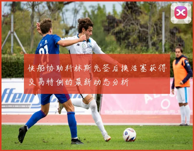 快船协助科林斯先签后换活塞获得交易特例的最新动态分析