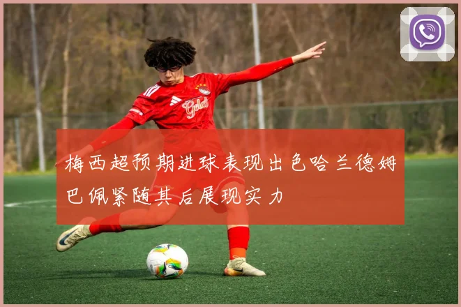 梅西超预期进球表现出色哈兰德姆巴佩紧随其后展现实力