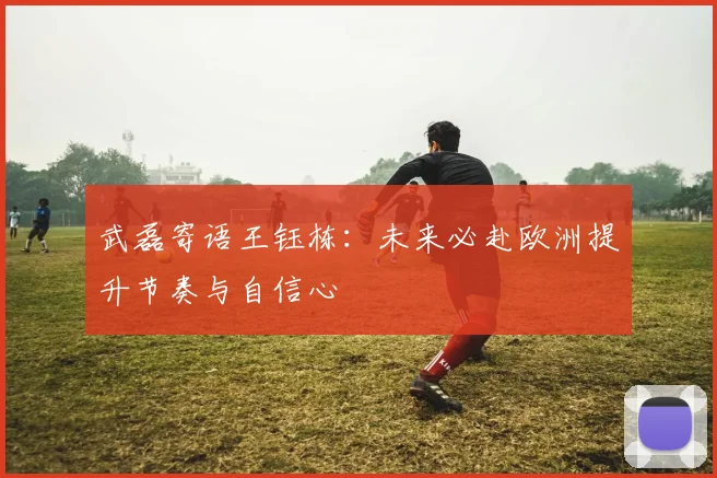 武磊寄语王钰栋：未来必赴欧洲提升节奏与自信心