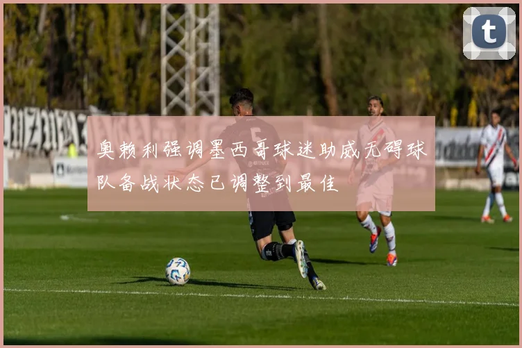 奥赖利强调墨西哥球迷助威无碍球队备战状态已调整到最佳