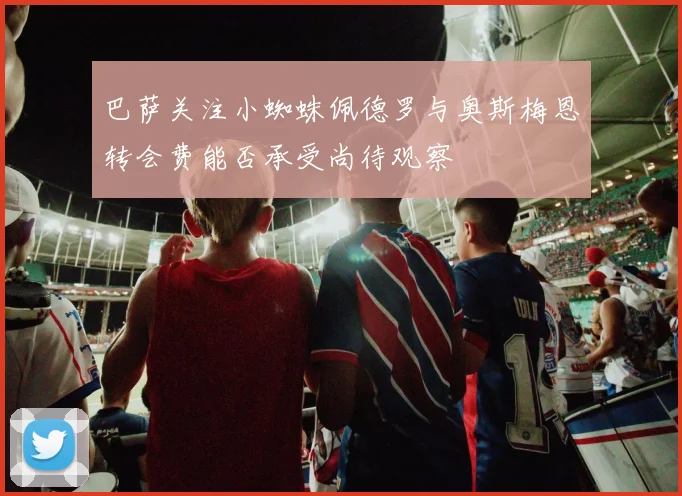 巴萨关注小蜘蛛佩德罗与奥斯梅恩转会费能否承受尚待观察