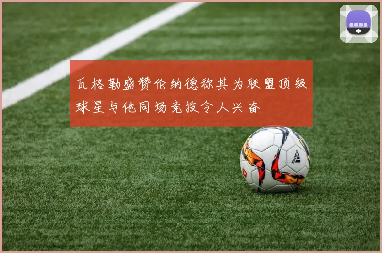 瓦格勒盛赞伦纳德称其为联盟顶级球星与他同场竞技令人兴奋