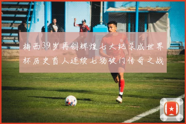 梅西39岁再创辉煌七大纪录成世界杯历史首人连续七场破门传奇之战