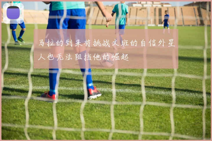 马拉的到来将挑战文班的自信外星人也无法阻挡他的崛起
