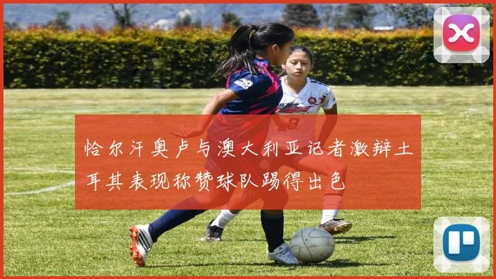 恰尔汗奥卢与澳大利亚记者激辩土耳其表现称赞球队踢得出色