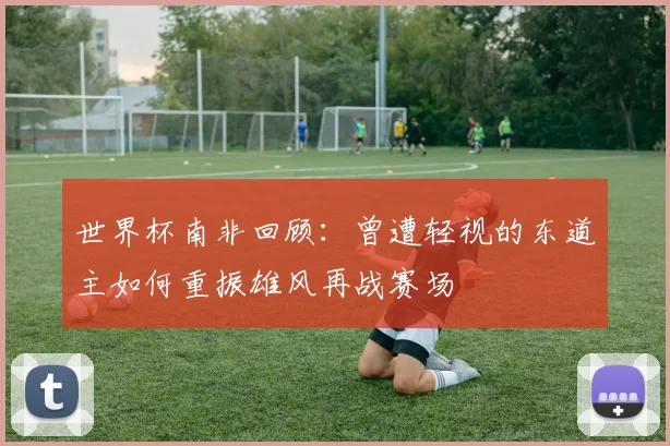 世界杯南非回顾：曾遭轻视的东道主如何重振雄风再战赛场