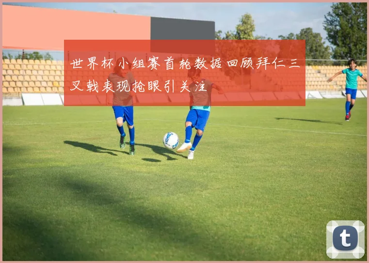 世界杯小组赛首轮数据回顾拜仁三叉戟表现抢眼引关注