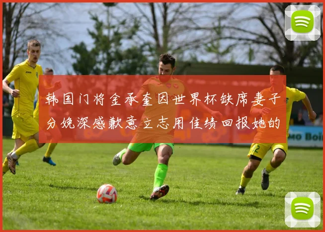 韩国门将金承奎因世界杯缺席妻子分娩深感歉意立志用佳绩回报她的支持