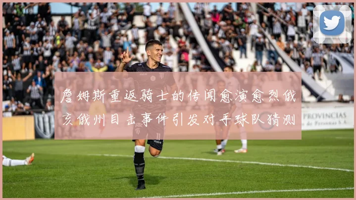 詹姆斯重返骑士的传闻愈演愈烈俄亥俄州目击事件引发对手球队猜测