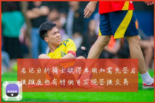 名记分析骑士欲得库明加需先签后换雄鹿也有特例可实现签换交易