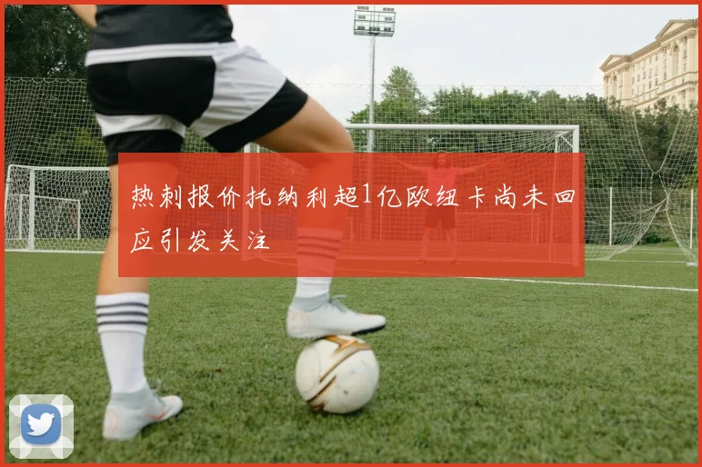 热刺报价托纳利超1亿欧纽卡尚未回应引发关注
