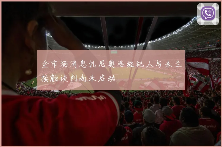 全市场消息扎尼奥洛经纪人与米兰接触谈判尚未启动