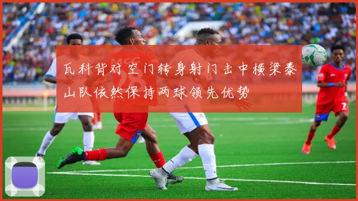 瓦科背对空门转身射门击中横梁泰山队依然保持两球领先优势
