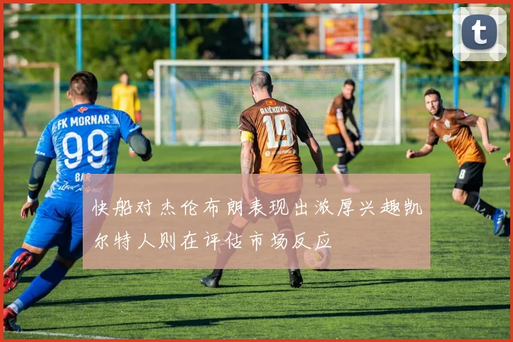 快船对杰伦布朗表现出浓厚兴趣凯尔特人则在评估市场反应