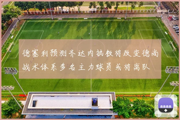 德塞利预测齐达内执教将改变德尚战术体系多名主力球员或将离队