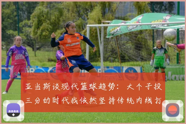 亚当斯谈现代篮球趋势：大个子投三分的时代我依然坚持传统内线打法