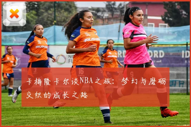 卡梅隆卡尔谈NBA之旅：梦幻与磨砺交织的成长之路