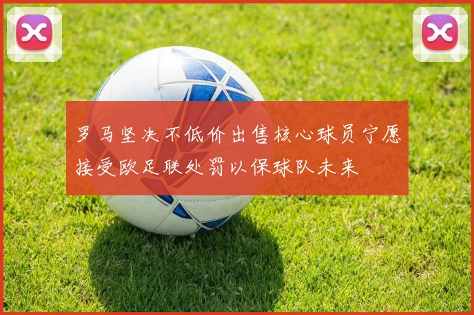 罗马坚决不低价出售核心球员宁愿接受欧足联处罚以保球队未来