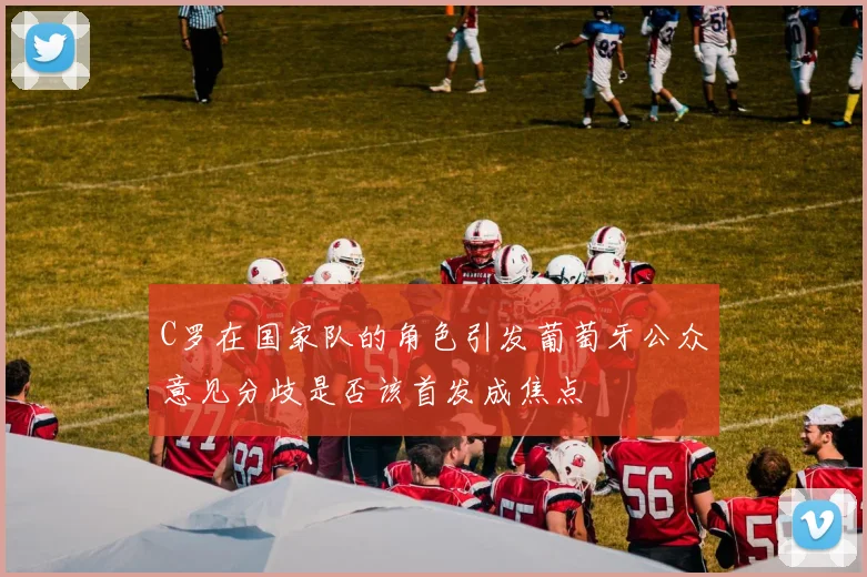 C罗在国家队的角色引发葡萄牙公众意见分歧是否该首发成焦点