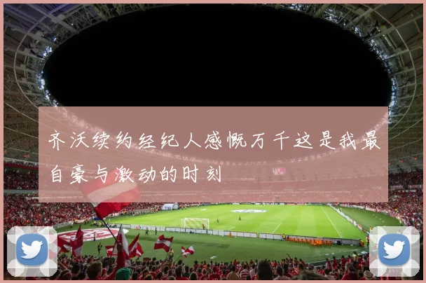 齐沃续约经纪人感慨万千这是我最自豪与激动的时刻