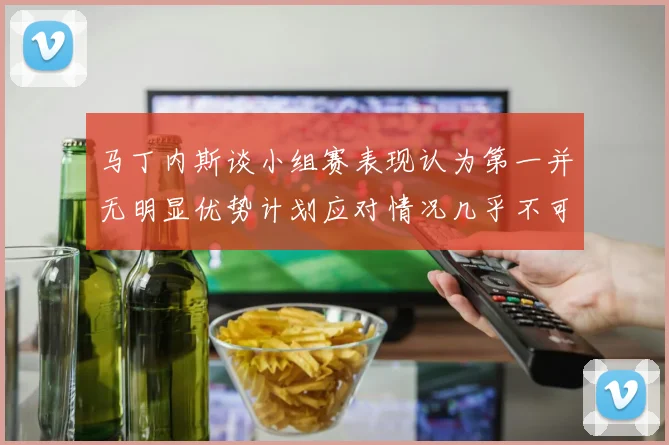 马丁内斯谈小组赛表现认为第一并无明显优势计划应对情况几乎不可能