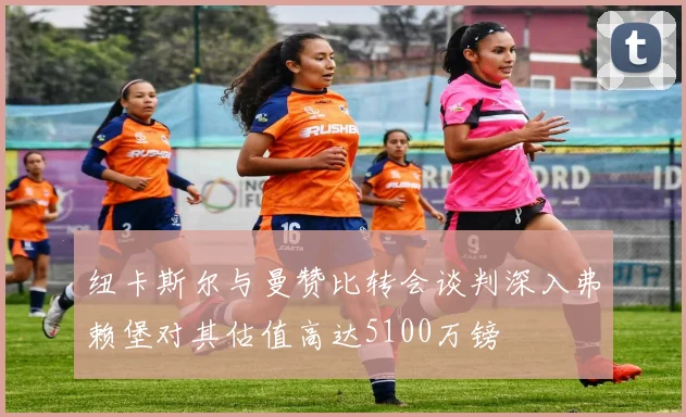 纽卡斯尔与曼赞比转会谈判深入弗赖堡对其估值高达5100万镑