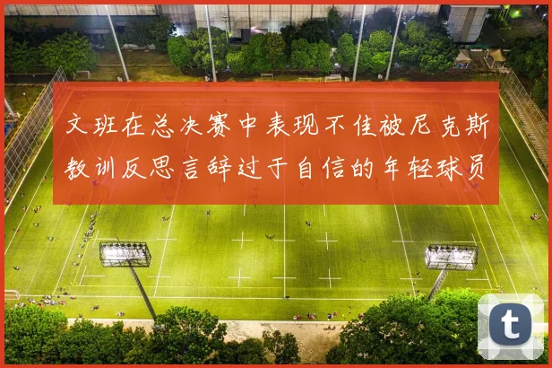 文班在总决赛中表现不佳被尼克斯教训反思言辞过于自信的年轻球员成长之路