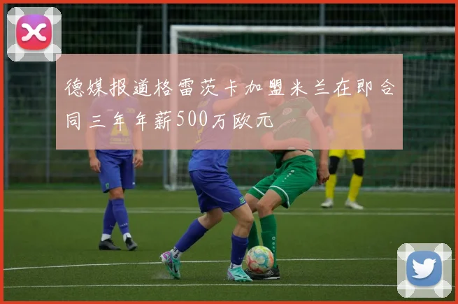 德媒报道格雷茨卡加盟米兰在即合同三年年薪500万欧元