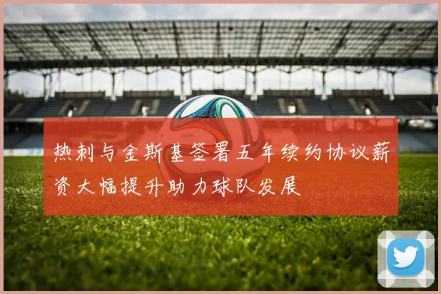 热刺与金斯基签署五年续约协议薪资大幅提升助力球队发展