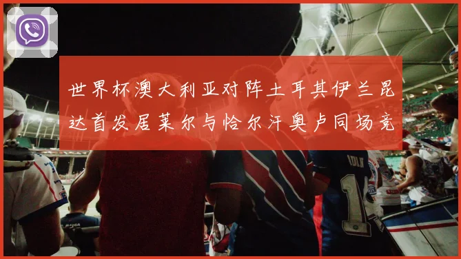 世界杯澳大利亚对阵土耳其伊兰昆达首发居莱尔与恰尔汗奥卢同场竞技